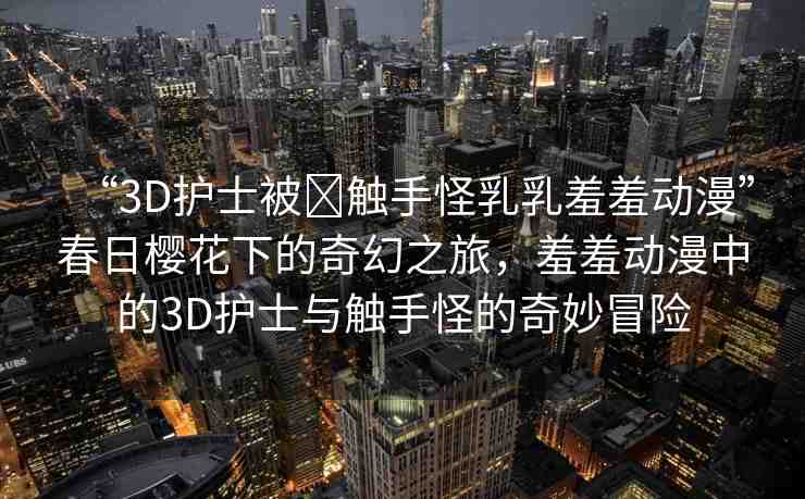 “3D護士被?觸手怪乳乳羞羞動漫”春日櫻花下的奇幻之旅，羞羞動漫中的3D護士與觸手怪的奇妙冒險
