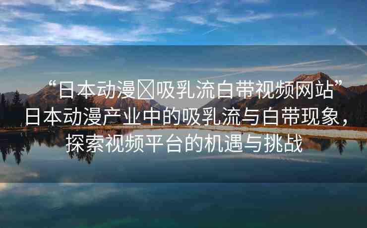 “日本動(dòng)漫?吸乳流白帶視頻網(wǎng)站”日本動(dòng)漫產(chǎn)業(yè)中的吸乳流與白帶現(xiàn)象，探索視頻平臺(tái)的機(jī)遇與挑戰(zhàn)