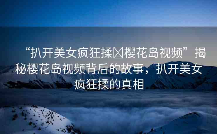 “扒開美女瘋狂揉?櫻花島視頻”揭秘櫻花島視頻背后的故事，扒開美女瘋狂揉的真相
