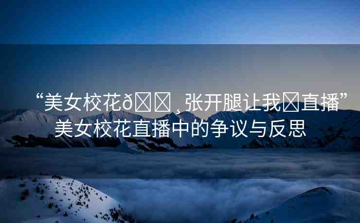 “美女?；??張開腿讓我?直播”美女?；ㄖ辈ブ械臓幾h與反思