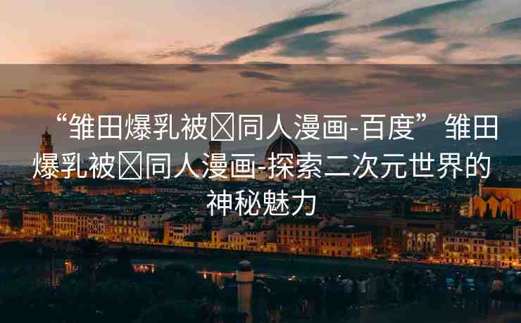 “雛田爆乳被?同人漫畫-百度”雛田爆乳被?同人漫畫-探索二次元世界的神秘魅力