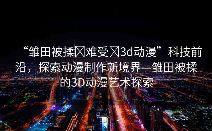 “雛田被揉?難受?3d動漫”科技前沿，探索動漫制作新境界—雛田被揉的3D動漫藝術(shù)探索