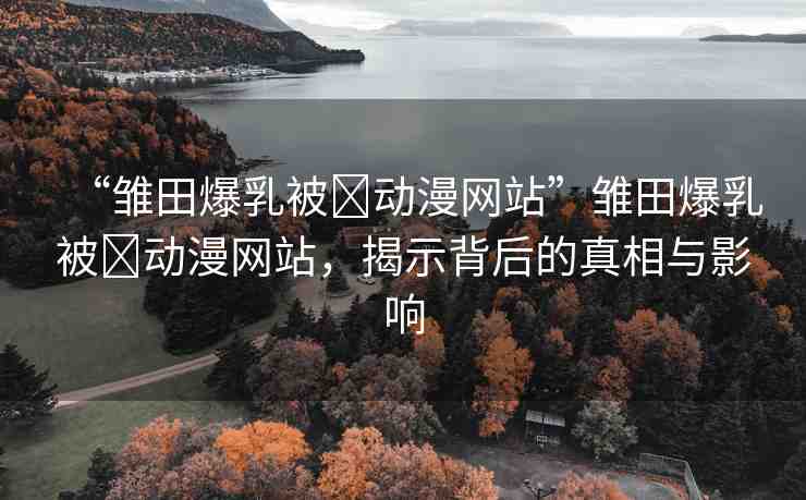 “雛田爆乳被?動漫網(wǎng)站”雛田爆乳被?動漫網(wǎng)站，揭示背后的真相與影響