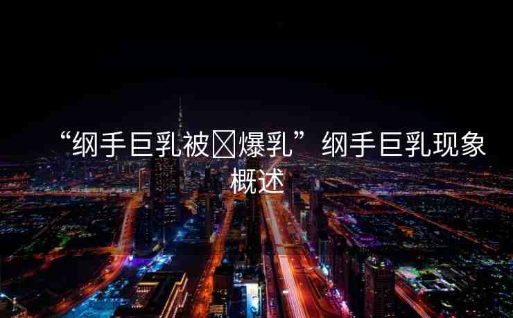 “綱手巨乳被?爆乳”綱手巨乳現(xiàn)象概述