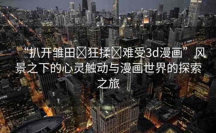 “扒開(kāi)雛田?狂揉?難受3d漫畫(huà)”風(fēng)景之下的心靈觸動(dòng)與漫畫(huà)世界的探索之旅