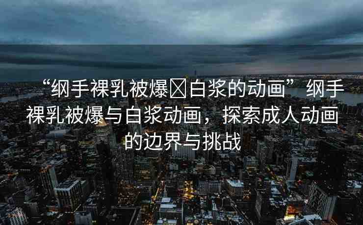 “綱手裸乳被爆?白漿的動畫”綱手裸乳被爆與白漿動畫，探索成人動畫的邊界與挑戰(zhàn)