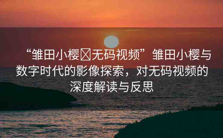 “雛田小櫻?無碼視頻”雛田小櫻與數(shù)字時代的影像探索，對無碼視頻的深度解讀與反思