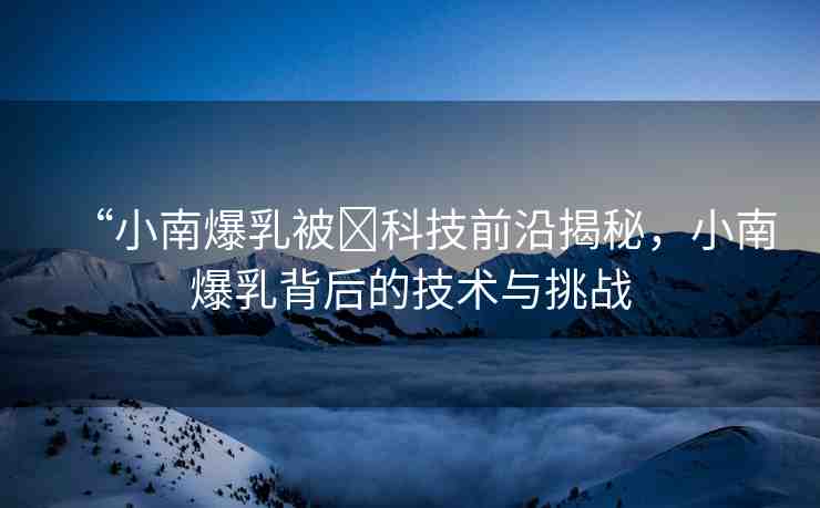 “小南爆乳被?科技前沿揭秘，小南爆乳背后的技術(shù)與挑戰(zhàn)