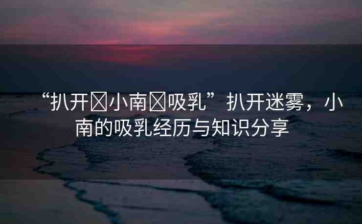 “扒開(kāi)?小南?吸乳”扒開(kāi)迷霧，小南的吸乳經(jīng)歷與知識(shí)分享