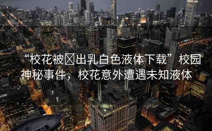 “校花被?出乳白色液體下載”校園神秘事件，?；ㄒ馔庠庥鑫粗后w