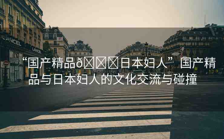 “國產(chǎn)精品??日本婦人”國產(chǎn)精品與日本婦人的文化交流與碰撞