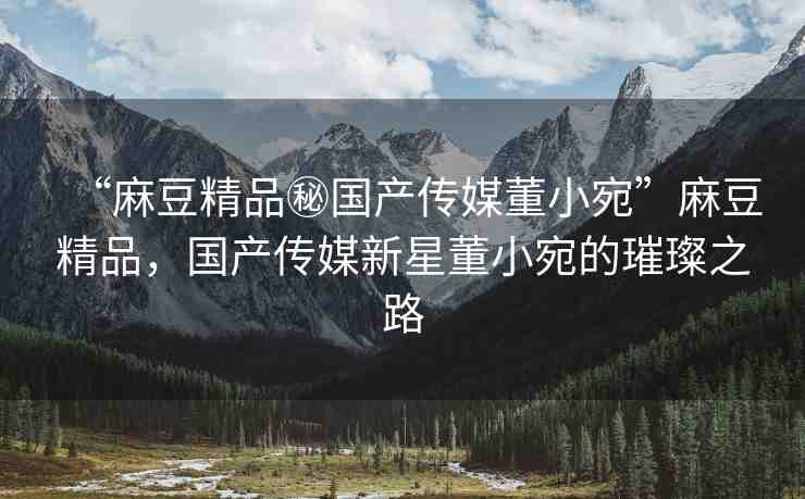 “麻豆精品秘國(guó)產(chǎn)傳媒董小宛”麻豆精品，國(guó)產(chǎn)傳媒新星董小宛的璀璨之路