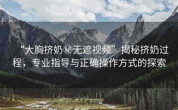 “大胸擠奶秘無遮視頻”揭秘擠奶過程，專業(yè)指導與正確操作方式的探索