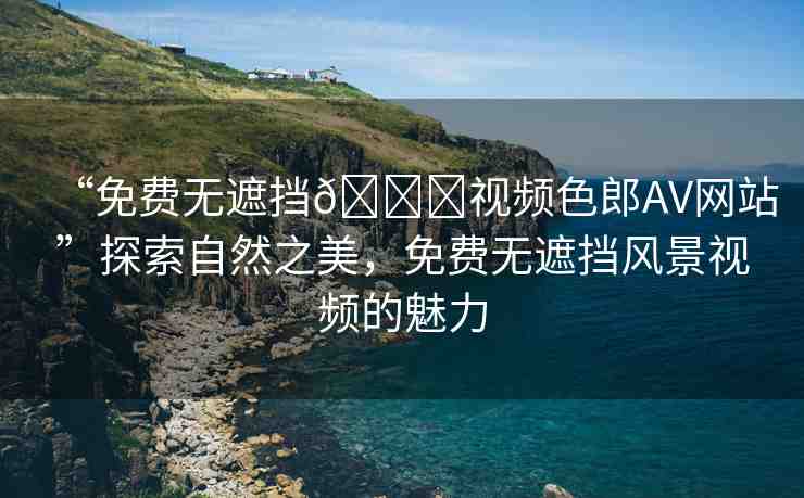 “免費無遮擋??視頻色郎AV網(wǎng)站”探索自然之美，免費無遮擋風(fēng)景視頻的魅力