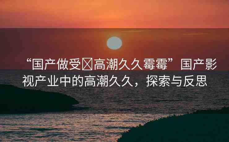 “國(guó)產(chǎn)做受?高潮久久霉霉”國(guó)產(chǎn)影視產(chǎn)業(yè)中的高潮久久，探索與反思