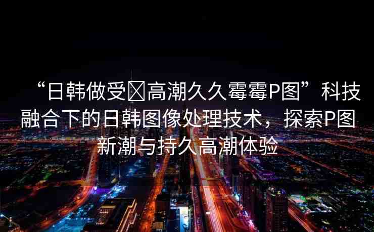 “日韓做受?高潮久久霉霉P圖”科技融合下的日韓圖像處理技術(shù)，探索P圖新潮與持久高潮體驗(yàn)
