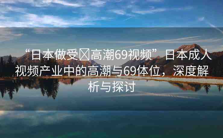 “日本做受?高潮69視頻”日本成人視頻產(chǎn)業(yè)中的高潮與69體位，深度解析與探討