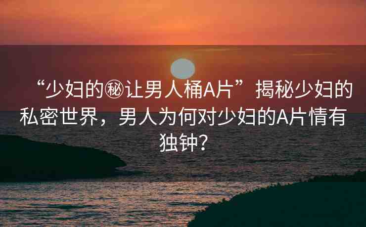 “少婦的秘讓男人桶A片”揭秘少婦的私密世界，男人為何對少婦的A片情有獨(dú)鐘？