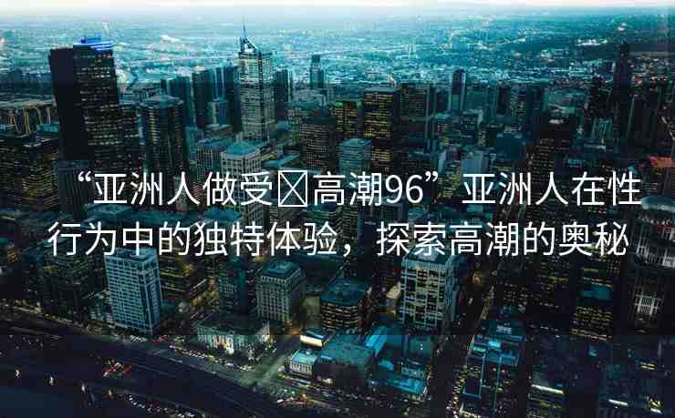 “亞洲人做受?高潮96”亞洲人在性行為中的獨(dú)特體驗(yàn)，探索高潮的奧秘
