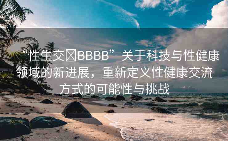 “性生交?BBBB”關(guān)于科技與性健康領(lǐng)域的新進(jìn)展，重新定義性健康交流方式的可能性與挑戰(zhàn)