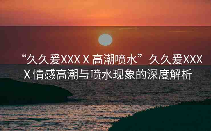 “久久爰XXXⅩ高潮噴水”久久爰XXXⅩ情感高潮與噴水現(xiàn)象的深度解析
