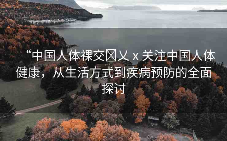 “中國人體祼交?乂ⅹ關(guān)注中國人體健康，從生活方式到疾病預(yù)防的全面探討