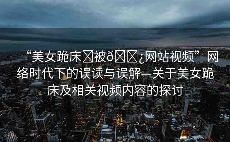 “美女跪床?被??網(wǎng)站視頻”網(wǎng)絡(luò)時代下的誤讀與誤解—關(guān)于美女跪床及相關(guān)視頻內(nèi)容的探討