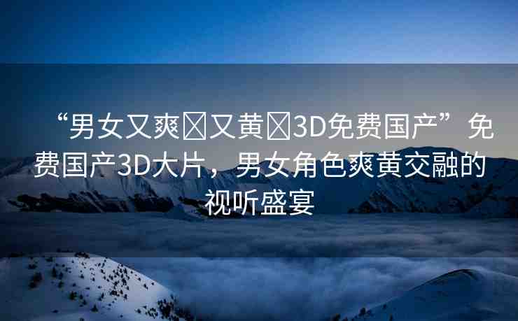 “男女又爽?又黃?3D免費(fèi)國(guó)產(chǎn)”免費(fèi)國(guó)產(chǎn)3D大片，男女角色爽黃交融的視聽盛宴