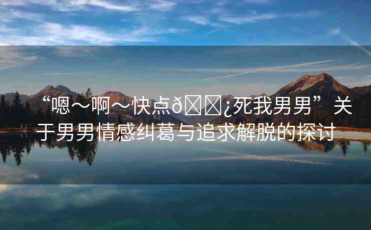 “嗯～啊～快點(diǎn)??死我男男”關(guān)于男男情感糾葛與追求解脫的探討