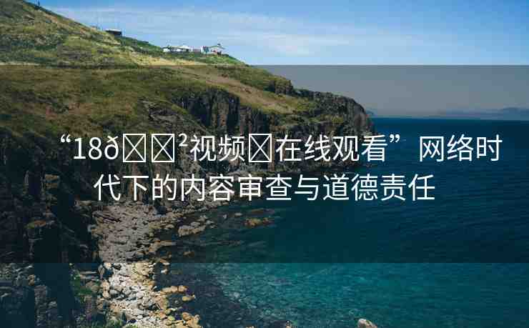 “18??視頻?在線觀看”網(wǎng)絡(luò)時代下的內(nèi)容審查與道德責任