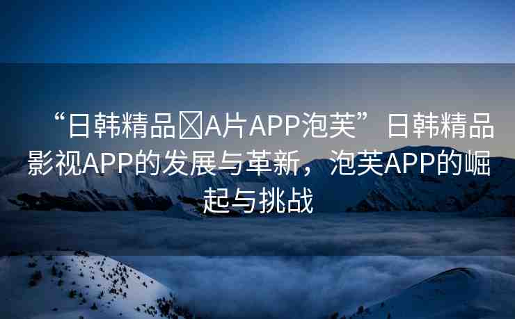 “日韓精品?A片APP泡芙”日韓精品影視APP的發(fā)展與革新，泡芙APP的崛起與挑戰(zhàn)