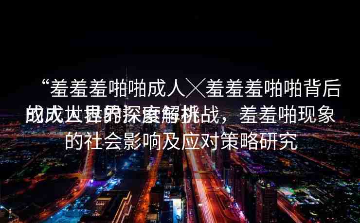 “羞羞羞啪啪成人╳羞羞羞啪啪背后的成人世界深度解析
成人世界的探索與挑戰(zhàn)，羞羞啪現(xiàn)象的社會影響及應(yīng)對策略研究