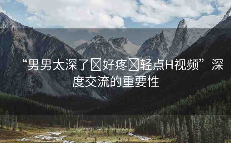 “男男太深了?好疼?輕點H視頻”深度交流的重要性