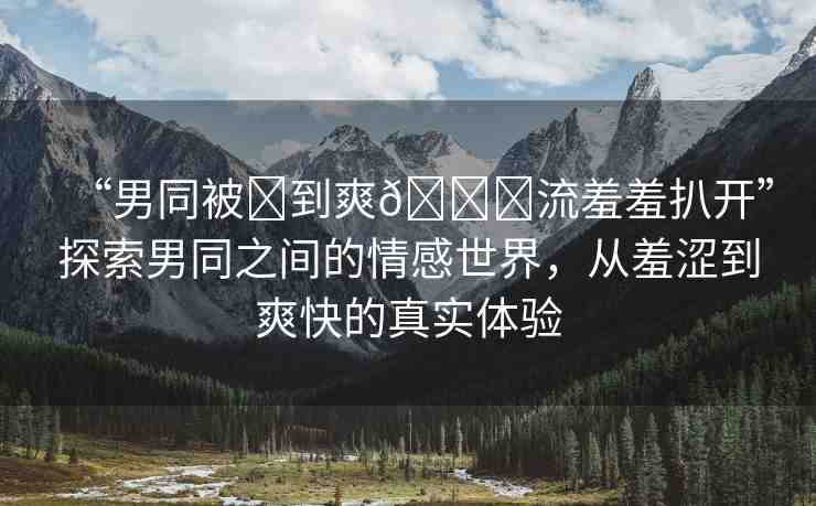 “男同被?到爽??流羞羞扒開”探索男同之間的情感世界，從羞澀到爽快的真實(shí)體驗(yàn)