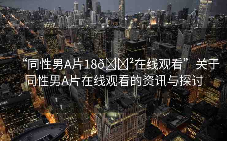 “同性男A片18??在線觀看”關(guān)于同性男A片在線觀看的資訊與探討
