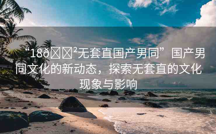 “18??無套直國產(chǎn)男同”國產(chǎn)男同文化的新動態(tài)，探索無套直的文化現(xiàn)象與影響