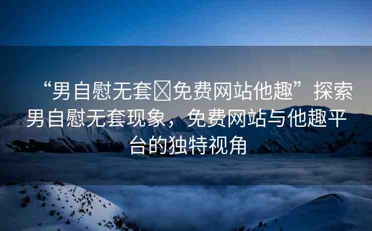 “男自慰無(wú)套?免費(fèi)網(wǎng)站他趣”探索男自慰無(wú)套現(xiàn)象，免費(fèi)網(wǎng)站與他趣平臺(tái)的獨(dú)特視角
