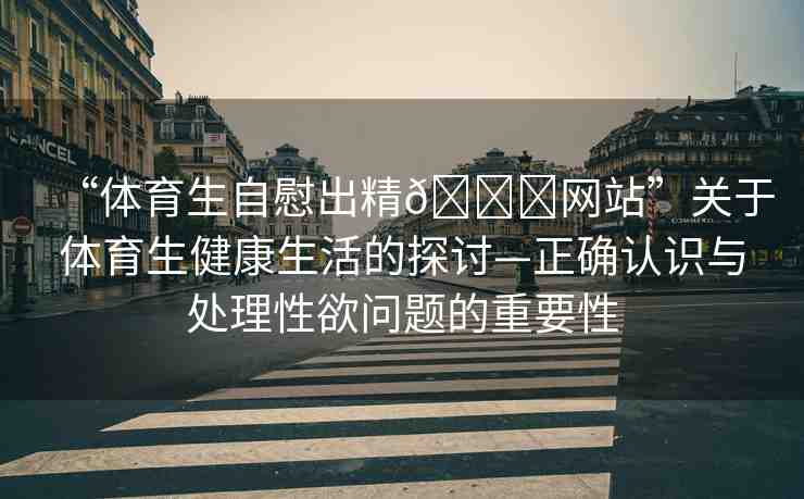 “體育生自慰出精??網(wǎng)站”關(guān)于體育生健康生活的探討—正確認識與處理性欲問題的重要性