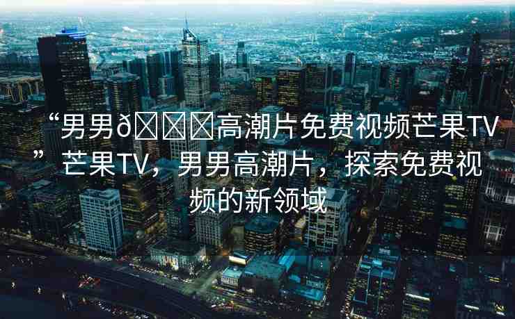 “男男??高潮片免費視頻芒果TV”芒果TV，男男高潮片，探索免費視頻的新領(lǐng)域