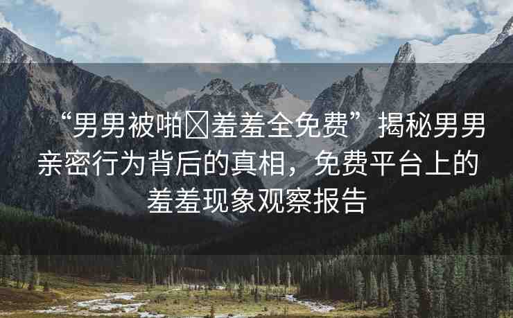 “男男被啪?羞羞全免費(fèi)”揭秘男男親密行為背后的真相，免費(fèi)平臺(tái)上的羞羞現(xiàn)象觀察報(bào)告