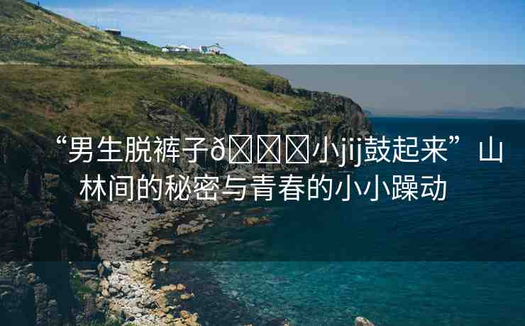 “男生脫褲子??小jij鼓起來(lái)”山林間的秘密與青春的小小躁動(dòng)