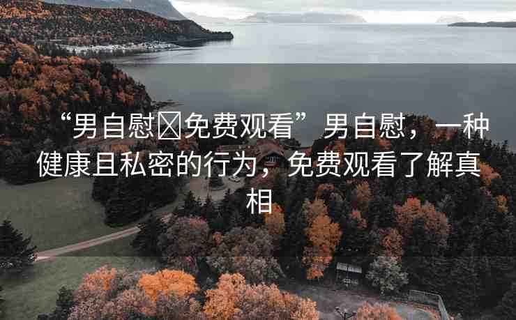 “男自慰?免費觀看”男自慰，一種健康且私密的行為，免費觀看了解真相