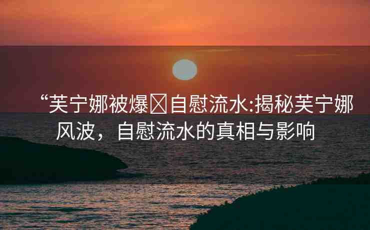 “芙寧娜被爆?自慰流水:揭秘芙寧娜風波，自慰流水的真相與影響