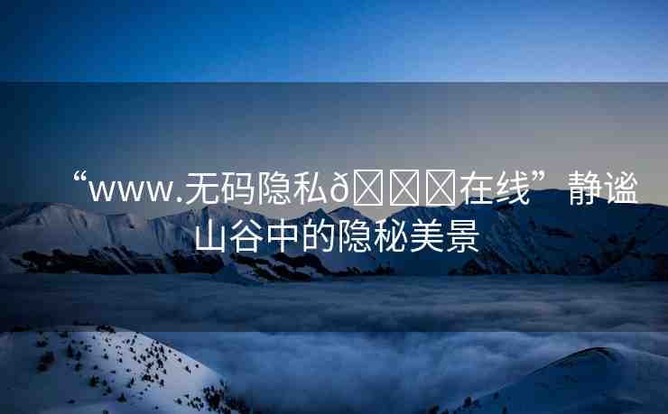 “www.無碼隱私??在線”靜謐山谷中的隱秘美景