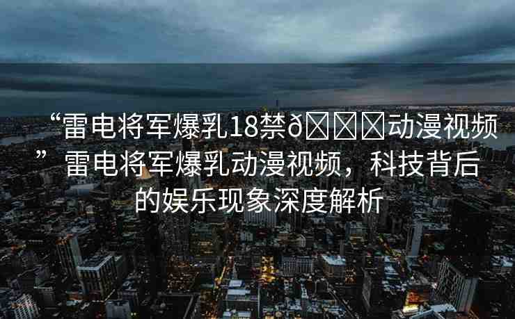 “雷電將軍爆乳18禁??動(dòng)漫視頻”雷電將軍爆乳動(dòng)漫視頻，科技背后的娛樂現(xiàn)象深度解析