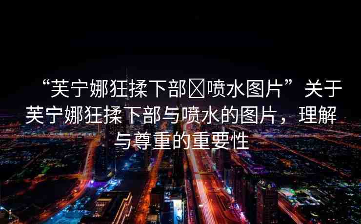 “芙寧娜狂揉下部?噴水圖片”關于芙寧娜狂揉下部與噴水的圖片，理解與尊重的重要性