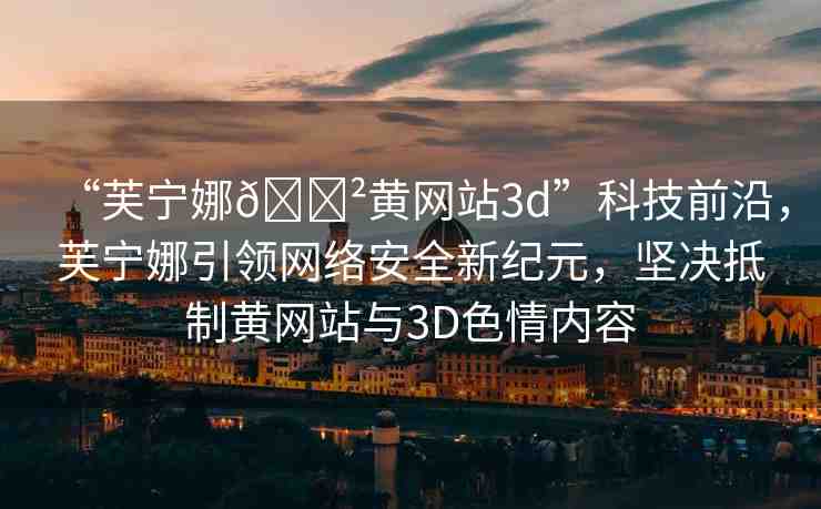 “芙寧娜??黃網(wǎng)站3d”科技前沿，芙寧娜引領(lǐng)網(wǎng)絡(luò)安全新紀(jì)元，堅(jiān)決抵制黃網(wǎng)站與3D色情內(nèi)容