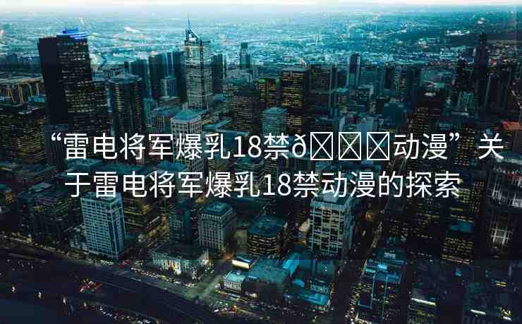 “雷電將軍爆乳18禁??動(dòng)漫”關(guān)于雷電將軍爆乳18禁動(dòng)漫的探索
