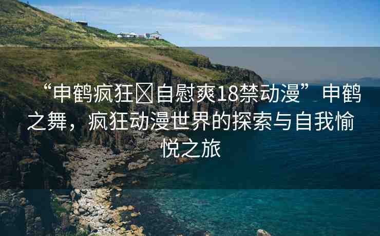 “申鶴瘋狂?自慰爽18禁動(dòng)漫”申鶴之舞，瘋狂動(dòng)漫世界的探索與自我愉悅之旅