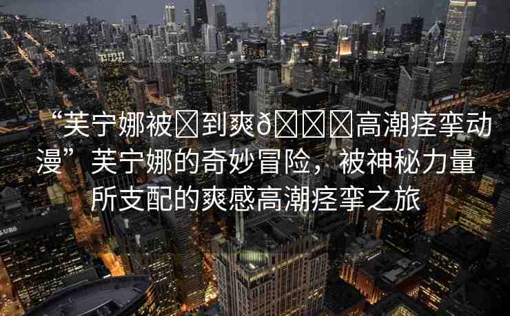 “芙寧娜被?到爽??高潮痙攣動(dòng)漫”芙寧娜的奇妙冒險(xiǎn)，被神秘力量所支配的爽感高潮痙攣之旅